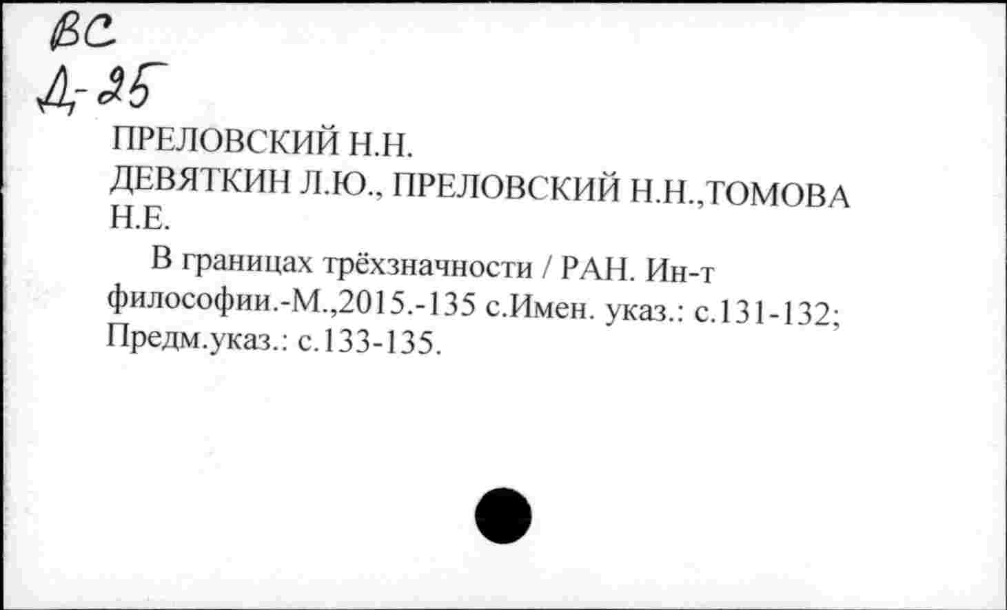 ﻿№
ПРЕЛОВСКИЙ Н.Н.
ДЕВЯТКИН Л.Ю., ПРЕЛОВСКИЙ Н.Н.,ТОМОВА Н.Е.
В границах трёхзначности / РАН. Ин-т философии.-М.,2015.-135 с.Имен, указ.: с.131-132-Предм.указ.: с. 133-135.